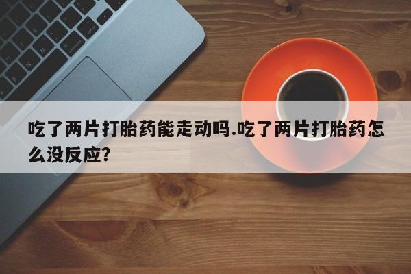打胎药怎么买吃了两片打胎药能走动吗.吃了两片打胎药怎么没反应？