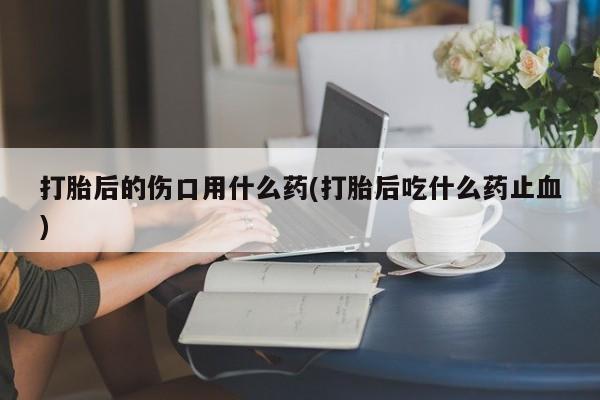 打胎药怎么买打胎后的伤口用什么药(打胎后吃什么药止血)