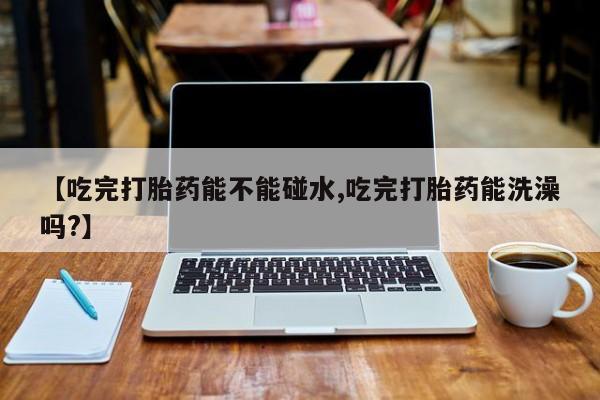 打胎药怎么买【吃完打胎药能不能碰水,吃完打胎药能洗澡吗?】