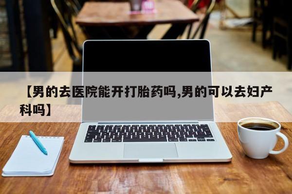 打胎药怎么买【男的去医院能开打胎药吗,男的可以去妇产科吗】