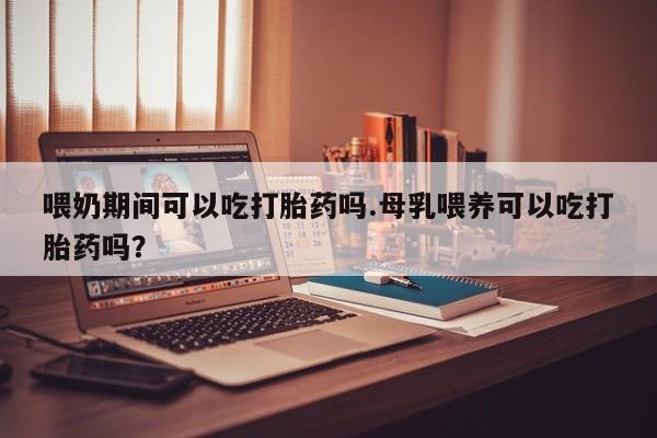 打胎药怎么买喂奶期间可以吃打胎药吗.母乳喂养可以吃打胎药吗？