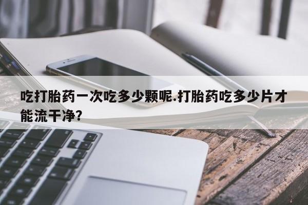 打胎药怎么买吃打胎药一次吃多少颗呢.打胎药吃多少片才能流干净？