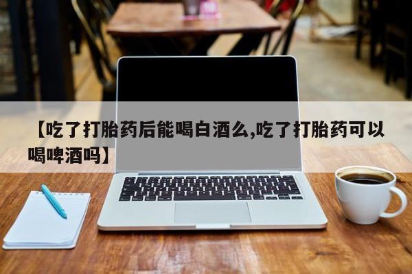 打胎药怎么买【吃了打胎药后能喝白酒么,吃了打胎药可以喝啤酒吗】