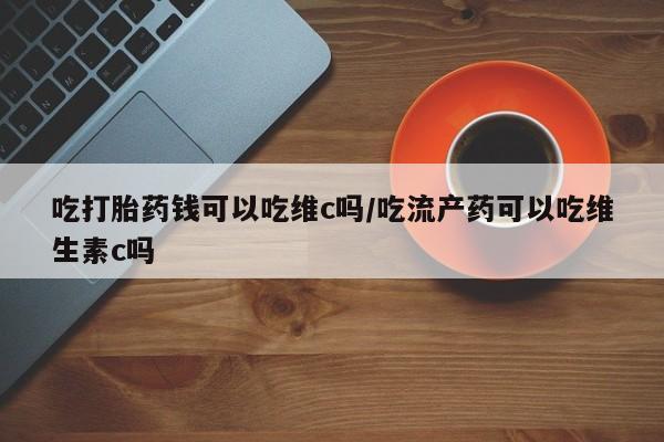 打胎药怎么买吃打胎药钱可以吃维c吗/吃流产药可以吃维生素c吗