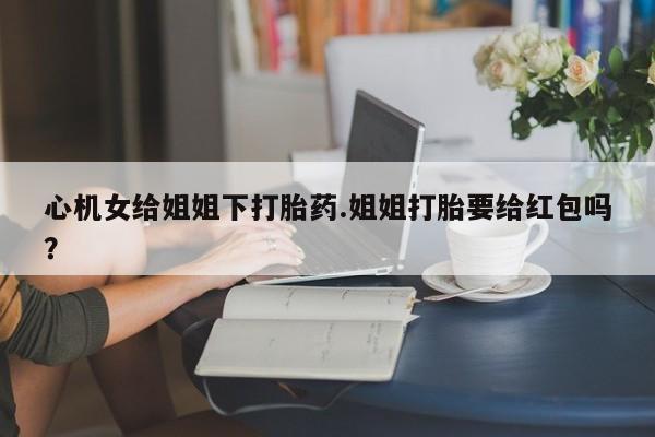 打胎药怎么买心机女给姐姐下打胎药.姐姐打胎要给红包吗？