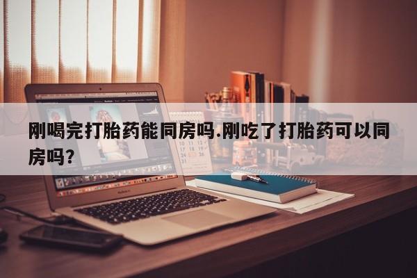 打胎药怎么买刚喝完打胎药能同房吗.刚吃了打胎药可以同房吗？