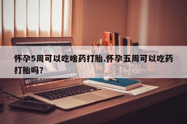 打胎药怎么买怀孕5周可以吃啥药打胎.怀孕五周可以吃药打胎吗？