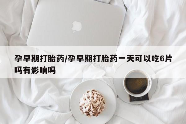 打胎药怎么买孕早期打胎药/孕早期打胎药一天可以吃6片吗有影响吗