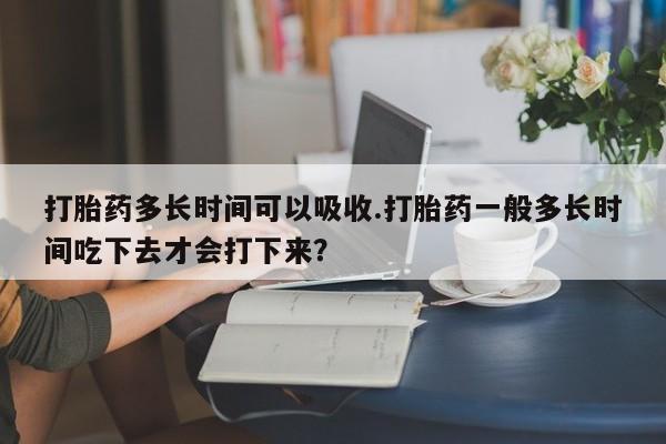 打胎药怎么买打胎药多长时间可以吸收.打胎药一般多长时间吃下去才会打下来？