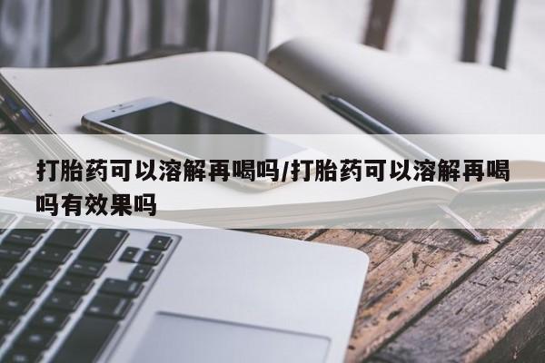 打胎药怎么买打胎药可以溶解再喝吗/打胎药可以溶解再喝吗有效果吗