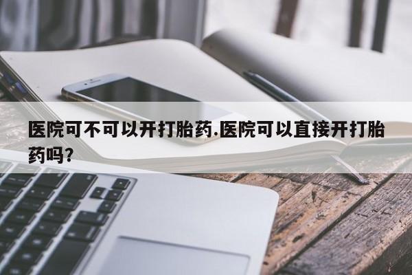 打胎药怎么买医院可不可以开打胎药.医院可以直接开打胎药吗？