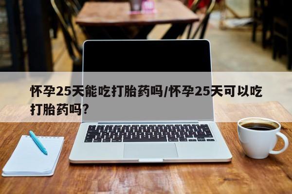 打胎药怎么买怀孕25天能吃打胎药吗/怀孕25天可以吃打胎药吗?