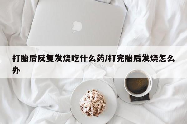 打胎药怎么买打胎后反复发烧吃什么药/打完胎后发烧怎么办