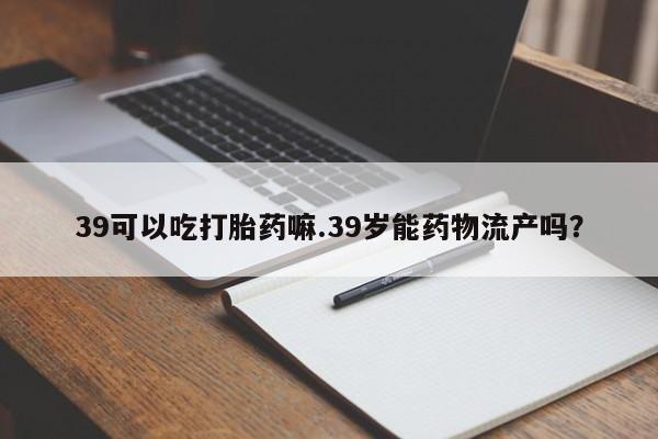 打胎药怎么买39可以吃打胎药嘛.39岁能药物流产吗?