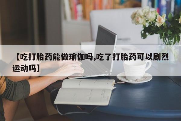 打胎药怎么买【吃打胎药能做瑜伽吗,吃了打胎药可以剧烈运动吗】