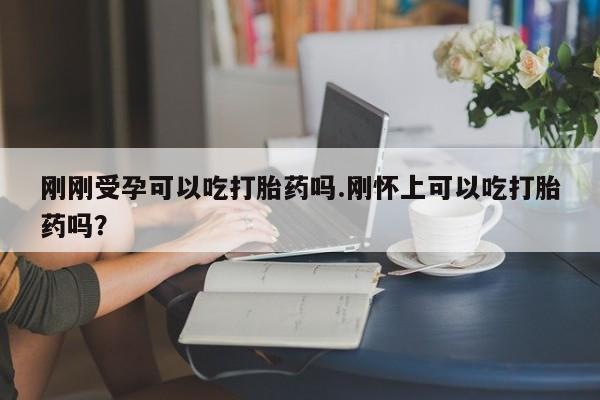 打胎药怎么买刚刚受孕可以吃打胎药吗.刚怀上可以吃打胎药吗？