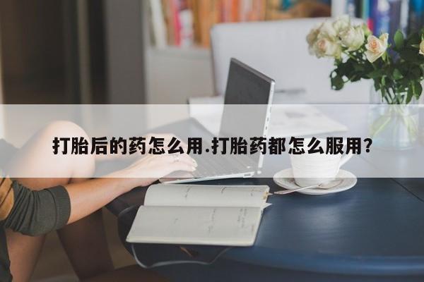 打胎药怎么买打胎后的药怎么用.打胎药都怎么服用？