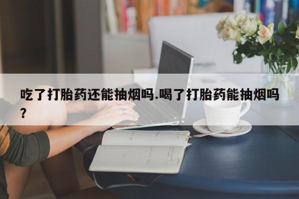 打胎药怎么买吃了打胎药还能抽烟吗.喝了打胎药能抽烟吗？