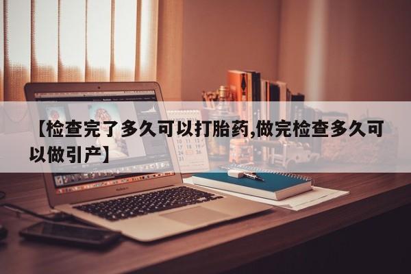 打胎药怎么买【检查完了多久可以打胎药,做完检查多久可以做引产】