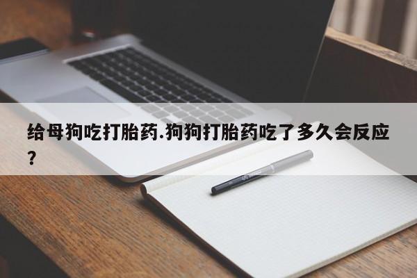 打胎药怎么买给母狗吃打胎药.狗狗打胎药吃了多久会反应？
