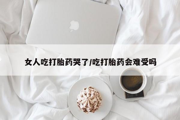 打胎药怎么买女人吃打胎药哭了/吃打胎药会难受吗